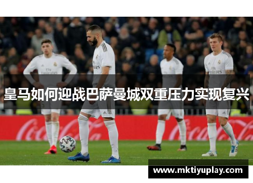 皇马如何迎战巴萨曼城双重压力实现复兴