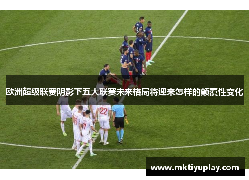 欧洲超级联赛阴影下五大联赛未来格局将迎来怎样的颠覆性变化