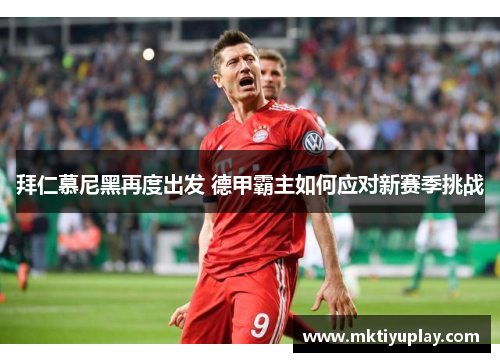 拜仁慕尼黑再度出发 德甲霸主如何应对新赛季挑战