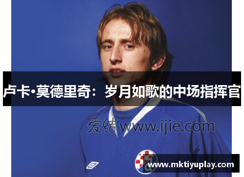 卢卡·莫德里奇：岁月如歌的中场指挥官