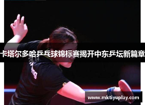 卡塔尔多哈乒乓球锦标赛揭开中东乒坛新篇章