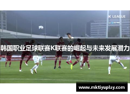 韩国职业足球联赛K联赛的崛起与未来发展潜力