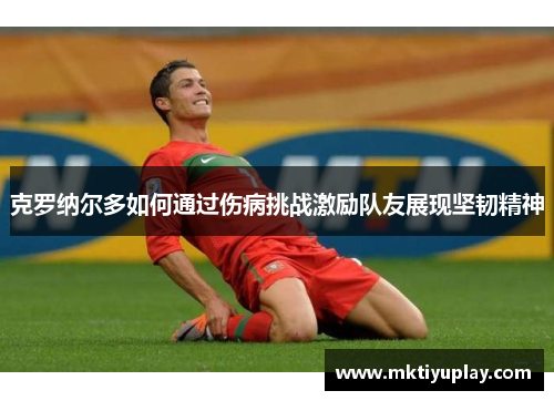 克罗纳尔多如何通过伤病挑战激励队友展现坚韧精神
