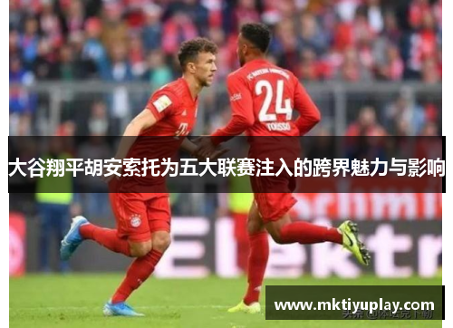 大谷翔平胡安索托为五大联赛注入的跨界魅力与影响