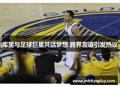 库里与足球巨星共话梦想 跨界友谊引发热议