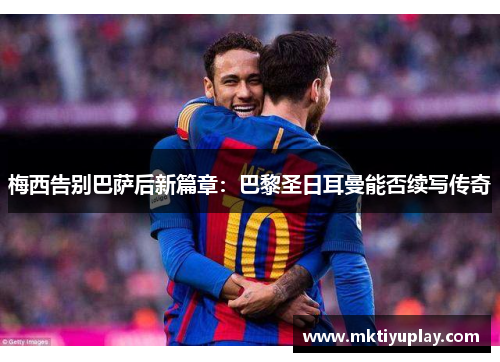梅西告别巴萨后新篇章：巴黎圣日耳曼能否续写传奇